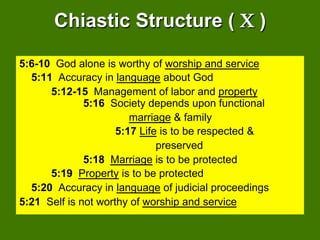 Chiastic Structure ( Χ )

5:6-10 God alone is worthy of worship and service
  5:11 Accuracy in language about God
      5:12-15 Management of labor and property
              5:16 Society depends upon functional
                        marriage & family
                     5:17 Life is to be respected &
                              preserved
              5:18 Marriage is to be protected
      5:19 Property is to be protected
  5:20 Accuracy in language of judicial proceedings
5:21 Self is not worthy of worship and service
 