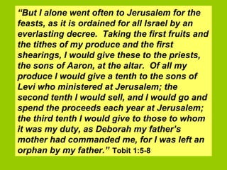 “ But I alone went often to Jerusalem for the feasts, as it is ordained for all Israel by an everlasting decree.  Taking the first fruits and the tithes of my produce and the first shearings, I would give these to the priests, the sons of Aaron, at the altar.  Of all my produce I would give a tenth to the sons of Levi who ministered at Jerusalem; the second tenth I would sell, and I would go and spend the proceeds each year at Jerusalem; the third tenth I would give to those to whom it was my duty, as Deborah my father’s mother had commanded me, for I was left an orphan by my father.”   Tobit 1:5-8 