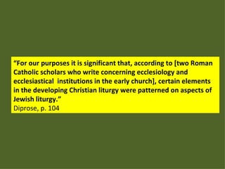 “ For our purposes it is significant that, according to [two Roman Catholic scholars who write concerning ecclesiology and ecclesiastical  institutions in the early church], certain elements in the developing Christian liturgy were patterned on aspects of Jewish liturgy.” Diprose, p. 104 