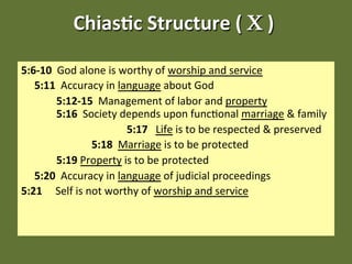 Chias&c Structure ( Χ ) 
                                   

5:6‐10  God alone is worthy of worship and service 
   5:11  Accuracy in language about God 
         5:12‐15  Management of labor and property                
         5:16  Society depends upon func;onal marriage & family 
                           5:17   Life is to be respected & preserved 
                   5:18  Marriage is to be protected 
         5:19 Property is to be protected 
   5:20  Accuracy in language of judicial proceedings 
5:21     Self is not worthy of worship and service  
 