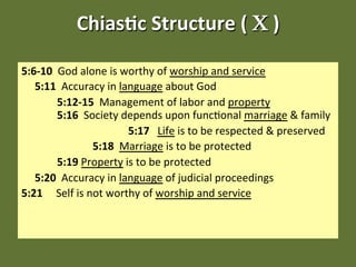 Chias&c Structure ( Χ )  

5:6‐10  God alone is worthy of worship and service 
   5:11  Accuracy in language about God 
         5:12‐15  Management of labor and property                
         5:16  Society depends upon func;onal marriage & family 
                           5:17   Life is to be respected & preserved 
                   5:18  Marriage is to be protected 
         5:19 Property is to be protected 
   5:20  Accuracy in language of judicial proceedings 
5:21     Self is not worthy of worship and service  
 