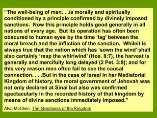 “The well-being of man. . .is morally and spiritually
conditioned by a principle confirmed by divinely imposed
sanctions. Now this principle holds good generally in all
nations of every age. But its operation has often been
obscured to human eyes by the time ‘lag’ between the
moral breach and the infliction of the sanction. Whileit is
always true that the nation which has ‘sown the wind’ shall
also certainly ‘reap the whirlwind’ (Hos. 8:7), the harvest is
generally and mercifully long delayed (2 Pet. 3:9); and for
this very reason men often fail to see the causal
connection. . . .But in the case of Israel in her Mediatorial
Kingdom of history, the moral government of Jehovah was
not only declared at Sinai but also was confirmed
spectacularly in the recorded history of that kingdom by
means of divine sanctions immediately imposed.”
Alva McClain, The Greatness of the Kingdom
 