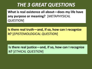 THE 3 GREAT QUESTIONS
What is real existence all about—does my life have
any purpose or meaning? [METAPHYSICAL
QUESTION]

Is there real truth—and, if so, how can I recognize
it? [EPISTEMOLOGICAL QUESTION]


Is there real justice—and, if so, how can I recognize
it? [ETHICAL QUESTION]
 