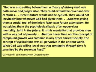 "God was also setting before them a theory of history that was
both linear and progressive. They could extend the covenant over
centuries. . . .Israel’s future would not be cyclical. They would not
inevitably lose whatever God had given them. . . .God was giving
them a crucial tool of dominion: long-term future orientation. He
was giving them the psychological basis of an upper-class
mentality: faith in the future. It is this mentality that provides men
with a way out of poverty. . . .Neither linear time nor the concept of
compound growth was common in any other ancient society. The
concept of cyclical time was all-pervasive in the ancient world.
What God was telling Israel was that continuity through time is
provided by the covenant itself."
Gary North, commentary on Deuteronomy
 