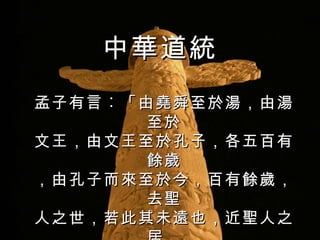 孟子有言 ︰ 「由堯舜至於湯，由湯至於 文王，由文王至於孔子，各五百有餘歲 ，由孔子而來至於今，百有餘歲，去聖 人之世，若此其未遠也，近聖人之居， 若此其甚也。」  中華道統 