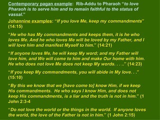 Contemporary pagan example :  Rib-Addu to Pharaoh “ to love Pharaoh is to serve him and to remain faithful to the status of vassal .”   Johannine examples : “ If you love Me, keep my commandments ” (14:15) “ He who has My commandments and keeps them, it is he who loves Me. And he who loves Me will be loved by my Father, and I will love him and manifest Myself to him .” (14:21) “ If anyone loves Me, he will keep My word; and my Father will love him, and We will come to him and make Our home with him. He who does not love Me does not keep My words. . . . .” (14:23) “ If you keep My commandments, you will abide in My love. .  .” (15:10) “ By this we know that we [have come to] know Him, if we keep His commandments.  He who says I know Him, and does not keep His commandments, is a liar and the truth is not in him .” (1 John 2:3-4 “ Do not love the world or the things in the world.  If anyone loves the world, the love of the Father is not in him .” (1 John 2:15) 