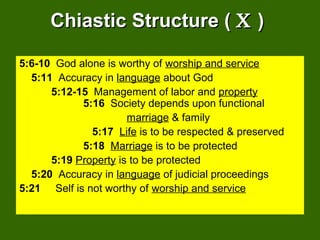 Chiastic Structure (Chiastic Structure ( ΧΧ ))
5:6-10 God alone is worthy of worship and service
5:11 Accuracy in language about God
5:12-15 Management of labor and property
5:16 Society depends upon functional
marriage & family
5:17 Life is to be respected & preserved
5:18 Marriage is to be protected
5:19 Property is to be protected
5:20 Accuracy in language of judicial proceedings
5:21 Self is not worthy of worship and service
 