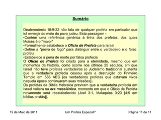 Sumário
Deuteronômio 18:9-22 não fala de qualquer profeta em particular que
irá emergir do meio do povo judeu. Esta passagem -
•Contém uma referência genérica à linha dos profetas, dos quais
Moisés é o "maior"
•Formalmente estabelece o Ofício de Profeta para Israel
•Define a "prova de fogo" para distinguir entre o verdadeiro e o falso
profeta
•Estabelece a pena de morte por falsa profecia
O Ofício de Profeta foi criado para a eternidade, mesmo que em
momentos da história, como ocorre nos últimos 25 séculos, em que
Israel não teve profetas verdadeiros (o Judaísmo tradicional sustenta
que a verdadeira profecia cessou após a destruição do Primeiro
Templo em 586 AEC [os verdadeiros profetas que estavam vivos
naquela época continuaram suas missões]).
Os profetas da Bíblia Hebraica previram que a verdadeira profecia em
Israel voltará na era messiânica, momento em que o Ofício de Profeta
novamente será reestabelecido (Joel 3:1, Malaquias 3:23 [4:5 em
bíblias cristãs]).
19 de Maio de 2011 Um Profeta Especial? Página 11 de 11
 
