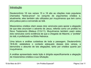 Introdução
Deuteronômio 18 nos versos 15 e 18 são as citações mais populares
chamados "textos-prova" no conjunto de argumentos cristãos e,
atualmente, eles também são utilizados por muçulmanos que tem como
alvo judeus para a conversão ao Islã.
Missionários cristãos citam esses dois versículos para apoiar a alegação
de que eles anunciam o advento de Jesus, referido como um profeta no
Novo Testamento (Mateus 21:9-11). Muçulmanos também usam estes
dois versículos como evidência de que a chegada de Maomé, o "profeta"
do Islã, é profetizado na Bíblia Hebraica.
Uma leitura e análise cuidadosa de toda a passagem, Deuteronômio
18:9-22, estabelece o contexto adequado desses dois versos, e
demonstra o absurdo de tais alegações, tanto por cristãos quanto por
muçulmanos.
A análise apresentada nesta lição é dirigida especificamente a alegação
de missionários cristãos e sua refutação.
19 de Maio de 2011 Um Profeta Especial? Página 2 de 11
 
