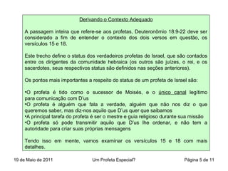 Derivando o Contexto Adequado
A passagem inteira que refere-se aos profetas, Deuteronômio 18:9-22 deve ser
considerado a fim de entender o contexto dos dois versos em questão, os
versículos 15 e 18.
Este trecho define o status dos verdadeiros profetas de Israel, que são contados
entre os dirigentes da comunidade hebraica (os outros são juízes, o rei, e os
sacerdotes, seus respectivos status são definidos nas seções anteriores).
Os pontos mais importantes a respeito do status de um profeta de Israel são:
•O profeta é tido como o sucessor de Moisés, e o único canal legítimo
para comunicação com D’us
•O profeta é alguém que fala a verdade, alguém que não nos diz o que
queremos saber, mas diz-nos aquilo que D’us quer que saibamos
•A principal tarefa do profeta é ser o mestre e guia religioso durante sua missão
•O profeta só pode transmitir aquilo que D’us lhe ordenar, e não tem a
autoridade para criar suas próprias mensagens
Tendo isso em mente, vamos examinar os versículos 15 e 18 com mais
detalhes.
19 de Maio de 2011 Um Profeta Especial? Página 5 de 11
 