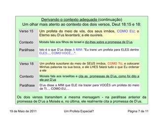 Derivando o contexto adequado (continuação)
Um olhar mais atento ao contexto dos dois versos, Deut 18:15 e 18:
Os dois versos transmitem a mesma mensagem - na paráfrase anterior da
promessa de D’us a Moisés e, no última, ele realmente cita a promessa de D’us.
Verso 15 Um profeta do meio de vós, dos seus irmãos, COMO EU; o
Eterno seu D’us levantará; a ele ouvireis.
Contexto Moisés fala aos filhos de Israel e diz-lhes sobre a promessa de D’us
Paráfrase Isto é o que D’us disse A MIM: "Eu trarei um profeta para ELES dentre
ELES..., COMO VOCÊ,...".
Verso 18 Um profeta suscitarei do meio de SEUS irmãos, COMO TU, e colocarei
Minhas palavras na sua boca, e ele LHES falará tudo o que Eu ordenar
a ele
Contexto Moisés fala aos israelitas e cita as promessas de D’us, como foi dito a
ele por D’us
Paráfrase D’us disse a MIM que ELE iria trazer para VOCÊS um profeta do meio
de TI..., COMO EU,...
19 de Maio de 2011 Um Profeta Especial? Página 7 de 11
 