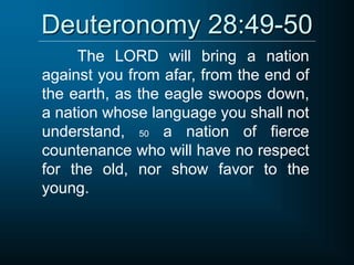 Deuteronomy 28:49-50
The LORD will bring a nation
against you from afar, from the end of
the earth, as the eagle swoops down,
a nation whose language you shall not
understand, 50 a nation of fierce
countenance who will have no respect
for the old, nor show favor to the
young.
 