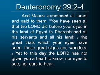 Deuteronomy 29:2-4
And Moses summoned all Israel
and said to them, “You have seen all
that the LORD did before your eyes in
the land of Egypt to Pharaoh and all
his servants and all his land; 3 the
great trials which your eyes have
seen, those great signs and wonders.
4 Yet to this day the LORD has not
given you a heart to know, nor eyes to
see, nor ears to hear.
 