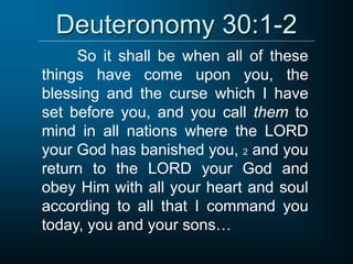Deuteronomy 30:1-2
So it shall be when all of these
things have come upon you, the
blessing and the curse which I have
set before you, and you call them to
mind in all nations where the LORD
your God has banished you, 2 and you
return to the LORD your God and
obey Him with all your heart and soul
according to all that I command you
today, you and your sons…
 