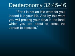 Deuteronomy 32:45-46
“For it is not an idle word for you;
indeed it is your life. And by this word
you will prolong your days in the land,
which you are about to cross the
Jordan to possess.”
 