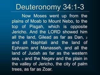 Deuteronomy 34:1-3
Now Moses went up from the
plains of Moab to Mount Nebo, to the
top of Pisgah, which is opposite
Jericho. And the LORD showed him
all the land, Gilead as far as Dan, 2
and all Naphtali and the land of
Ephraim and Manasseh, and all the
land of Judah as far as the western
sea, 3 and the Negev and the plain in
the valley of Jericho, the city of palm
trees, as far as Zoar.
 