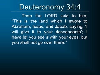 Deuteronomy 34:4
Then the LORD said to him,
“This is the land which I swore to
Abraham, Isaac, and Jacob, saying, ‘I
will give it to your descendants’; I
have let you see it with your eyes, but
you shall not go over there.”
 