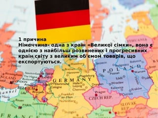 1 причина
Німеччина- одна з країн «Великої сімки», вона є
однією з найбільш розвинених і прогресивних
країн світу з великим об'ємом товарів, що
експортуються.
 