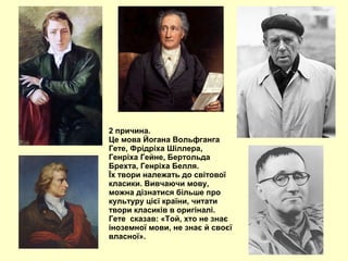 2 причина.
Це мова Йогана Вольфганга
Гете, Фрідріха Шіллера,
Генріха Гейне, Бертольда
Брехта, Генріха Белля.
Їх твори належать до світової
класики. Вивчаючи мову,
можна дізнатися більше про
культуру цієї країни, читати
твори класиків в оригіналі.
Гете сказав: «Той, хто не знає
іноземної мови, не знає й своєї
власної».
 