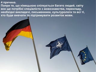 4 причина.
Попри те, що німецькою спілкується багато людей, світу
все ще потрібні спеціалісти з мовознавства, перекладу,
необхідні викладачі, письменники, культурологи та всі ті,
хто буде вивчати та підтримувати розвиток мови.
 