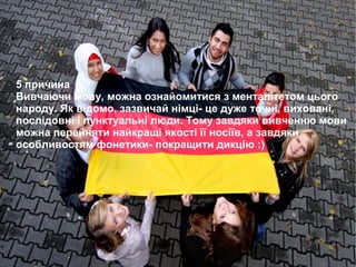 5 причина
Вивчаючи мову, можна ознайомитися з менталітетом цього
народу. Як відомо, зазвичай німці- це дуже точні, виховані,
послідовні і пунктуальні люди. Тому завдяки вивченню мови
можна перейняти найкращі якості її носіїв, а завдяки
особливостям фонетики- покращити дикцію :)
 