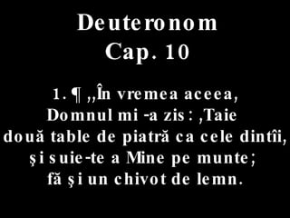 Deuteronom Cap. 10 1. ¶ ,,În vremea aceea,  Domnul mi -a zis: ,Taie  două table de piatră ca cele dintîi, şi suie-te a Mine pe munte;  fă şi un chivot de lemn. 