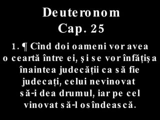 Deuteronom Cap. 25 1. ¶ Cînd doi oameni vor avea  o ceartă între ei, şi se vor înfăţişa  înaintea judecăţii ca să fie judecaţi, celui nevinovat  să-i dea drumul, iar pe cel vinovat să-l osîndească. 