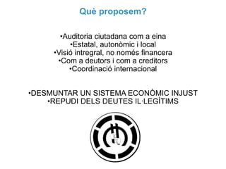Què proposem?
•Auditoria ciutadana com a eina
•Estatal, autonòmic i local
•Visió intregral, no només financera
•Com a deutors i com a creditors
•Coordinació internacional
•DESMUNTAR UN SISTEMA ECONÒMIC INJUST
•REPUDI DELS DEUTES IL·LEGÍTIMS

 