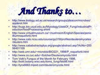 And Thanks to… http://www.biology.ed.ac.uk/research/groups/jdeacon/microbes/applerot.htm http://bugs.bio.usyd.edu.au/Mycology/UsesOf_Fungi/industrialProduction/foodProcessing.shtml http://www.virtualmuseum.ca/~mushroom/English/Species/penicilliumroquefortii.html http://www.cals.ncsu.edu/course/pp318/profiles/deuteromycetes/deutero.htm http://www.cababstractsplus.org/google/abstract.asp?AcNo=20056401109 http://web.umr.edu/~microbio/BIO221_1998/P_roquefortii.html http://www.cs.cuc.edu/~tfutcher/Deuteromycota.html Tom Volk's Fungus of the Month for February 1998, http://botit.botany.wisc.edu/toms_fungi/feb98.html http://lynx6663.tripod.com/deuteromycota.html 