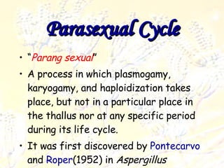 Parasexual cycle Deuteromycota “ Parang sexual ” A process in which plasmogamy, karyogamy, and haploidization takes place, but not in a particular place in the thallus nor at any specific period during its life cycle. It was first discovered by  Pontecarvo  and  Roper (1952) in  Aspergillus nidulans . Parasexual Cycle 