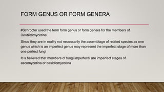 FORM GENUS OR FORM GENERA
#Schrocter used the term form genus or form genera for the members of
Deuteromycotina.
Since they are in reality not necessarily the assemblage of related species as one
genus which is an imperfect genus may represent the imperfect stage of more than
one perfect fungi
It is believed that members of fungi imperfectii are imperfect stages of
ascomycotina or basidiomycotina
 