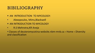 BIBILIOGRAPHY
 AN INTRODUCTION TO MYCOLOGY:
• Alexopoulos, Mims,Blackwell
 AN INTRODUCTION TO MYCOLOGY
• R.S Mehrotra,KR Aneja
• Classes of deuteromycotina-website.nbm-mnb.ca › Home › Diversity
and classification
 