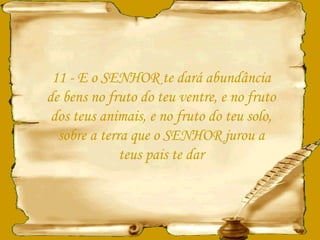 11 - E o SENHOR te dará abundância de bens no fruto do teu ventre, e no fruto dos teus animais, e no fruto do teu solo, sobre a terra que o SENHOR jurou a teus pais te dar 