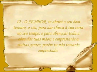 12 - O SENHOR  te abrirá o seu bom tesouro, o céu, para dar chuva à tua terra no seu tempo, e para abençoar toda a obra das tuas mãos; e emprestarás a muitas gentes, porém tu não tomarás emprestado. 