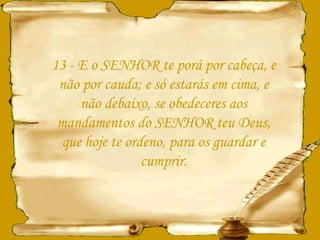 13 - E o SENHOR te porá por cabeça, e não por cauda; e só estarás em cima, e não debaixo, se obedeceres aos mandamentos do SENHOR teu Deus, que hoje te ordeno, para os guardar e cumprir. 