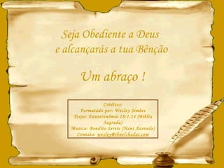 Seja Obediente a Deus  e alcançarás a tua Bênção Um abraço ! Créditos: Formatado por: Wesley Simões Texto: Deuteronômio 28:1.14 (Bíblia Sagrada) Musica: Bendito Sereis (Nani Azevedo) Contato:  [email_address] 