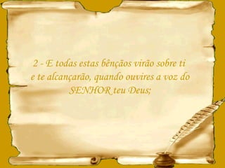 2 - E todas estas bênçãos virão sobre ti  e te alcançarão, quando ouvires a voz do SENHOR teu Deus; 