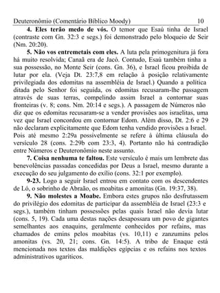 Deuteronômio (Comentário Bíblico Moody) 10 
4. Eles terão medo de vós. O temor que Esaú tinha de Israel 
(contraste com Gn. 32:3 e segs.) foi demonstrado pelo bloqueio de Seir 
(Nm. 20:20). 
5. Não vos entremetais com eles. A luta pela primogenitura já fora 
há muito resolvida; Canaã era de Jacó. Contudo, Esaú também tinha a 
sua possessão, no Monte Seir (cons. Gn. 36), e Israel ficou proibida de 
lutar por ela. (Veja Dt. 23:7,8 em relação à posição relativamente 
privilegiada dos edomitas na assembléia de Israel.) Quando a política 
ditada pelo Senhor foi seguida, os edomitas recusaram-lhe passagem 
através de suas terras, compelindo assim Israel a contornar suas 
fronteiras (v. 8; cons. Nm. 20:14 e segs.). A passagem de Números não 
diz que os edomitas recusaram-se a vender provisões aos israelitas, uma 
vez que Israel concordou em contornar Edom. Além disso, Dt. 2:6 e 29 
não declaram explicitamente que Edom tenha vendido provisões a Israel. 
Pois até mesmo 2:29a possivelmente se refere à última cláusula do 
versículo 28 (cons. 2:29b com 23:3, 4). Portanto não há contradição 
entre Números e Deuteronômio neste assunto. 
7. Coisa nenhuma te faltou. Este versículo é mais um lembrete das 
benevolências passadas concedidas por Deus a Israel, mesmo durante a 
execução do seu julgamento do exílio (cons. 32:1 por exemplo). 
9-23. Logo a seguir Israel entrou em contato com os descendentes 
de Ló, o sobrinho de Abraão, os moabitas e amonitas (Gn. 19:37, 38). 
9. Não molestes a Moabe. Embora estes grupos não desfrutassem 
do privilégio dos edomitas de participar da assembléia de Israel (23:3 e 
segs.), também tinham possessões pelas quais Israel não devia lutar 
(cons. 5, 19). Cada uma destas nações desapossara um povo de gigantes 
semelhantes aos enaquins, geralmente conhecidos por refains, mas 
chamados de emins pelos moabitas (vs. 10,11) e zanzumins pelos 
amonitas (vs. 20, 21; cons. Gn. 14:5). A tribo de Enaque está 
mencionada nos textos das maldições egípcias e os refains nos textos 
administrativos ugaríticos. 
 