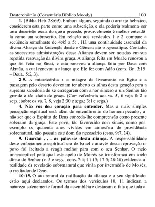 Deuteronômio (Comentário Bíblico Moody) 100 
1. (Bíblia Heb. 28:69). Embora alguns, seguindo o arranjo hebraico, 
considerem esta parte como uma subscrição, e ela poderia realmente ser 
uma descrição exata do que a precede, provavelmente é melhor entendê-la 
como um sobrescrito. Em relação aos versículos 1 e 2, compare a 
seqüência semelhante de 4:45 a 5:1. Há uma continuidade essencial da 
divina Aliança da Redenção desde o Gênesis até o Apocalipse. Contudo, 
as sucessivas administrações dessa Aliança devem ser notadas em sua 
repetida renovação da divina graça. A aliança feita em Moabe renovou a 
que foi feita no Sinai, e esta renovou a aliança feita por Deus com 
Abraão, a qual renovou a aliança que Ele fez com Adão (cons. Gn. 3:15 
– Deut.. 5:2, 3). 
2-9. A misericórdia e o milagre do livramento no Egito e a 
passagem pelo deserto deveriam ter aberto os olhos desta geração para a 
suprema sabedoria de se entregarem com amor sincero a um Senhor tão 
grande e tão cheio de graça. (Com referência aos vs. 5, 6 veja 8: 2 e 
segs.; sobre os vs. 7, 8, veja 2:30 e segs.; 3:1 e segs.). 
4. Não vos deu coração para entender. Mas a mais simples 
percepção espiritual está além do entendimento do homem pecador, a 
não ser que o Espírito de Deus conceda-lhe compreensão como presente 
soberano da graça. Este povo, tão favorecido com sinais, como por 
exemplo os quarenta anos vividos em atmosfera de providência 
sobrenatural, não possuía este dom tão necessário (cons. 9:7, 24). 
9. Guardai . . . as palavras desta aliança. A responsabilidade 
deste embotamento espiritual era de Israel e através desta reprovação o 
povo foi incitado a reagir melhor para com o seu Senhor. O meio 
imperceptível pelo qual este apelo de Moisés se transformou em apelo 
direto do Senhor (v. 5 e segs.; cons. 7:4; 11:15; 17:3; 28:20) evidencia a 
realidade da revelação sobrenatural que vinha por intermédio de Moisés, 
o mediador de Deus. 
10-15. O ato central da ratificação da aliança e o seu significado 
estão aqui declarados. Os termos dos versículos 10, 11 indicam a 
natureza solenemente formal da assembléia e destacam o fato que toda a 
 