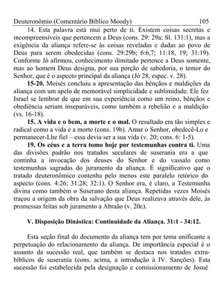 Deuteronômio (Comentário Bíblico Moody) 105 
14. Esta palavra está mui perto de ti. Existem coisas secretas e 
incompreensíveis que pertencem a Deus (cons. 29: 29a; Sl. 131:1), mas a 
exigência da aliança refere-se às coisas reveladas e dadas ao povo de 
Deus para serem obedecidas (cons. 29:29b; 6:6,7; 11:18, 19; 31:19). 
Conforme Jó afirmou, conhecimento ilimitado pertence a Deus somente, 
mas ao homem Deus designa, por sua porção de sabedoria, o temor do 
Senhor, que é o aspecto principal da aliança (Jó 28, espec. v. 28). 
15-20. Moisés concluiu a apresentação das bênçãos e maldições da 
aliança com um apelo de memorável simplicidade e sublimidade. Ele fez 
Israel se lembrar de que em sua experiência como um reino, bênçãos e 
obediência seriam inseparáveis, como também a rebelião e a maldição 
(vs. 16-18). 
15. A vida e o bem, a morte e o mal. O resultado era tão simples e 
radical como a vida e a morte (cons. 19b). Amar o Senhor, obedecê-Lo e 
permanecer-Lhe fiel – essa devia ser a sua vida (v. 20; cons. 6: 1-5). 
19. Os céus e a terra tomo hoje por testemunhas contra ti. Uma 
das divisões padrão nos tratados seculares de suserania era a que 
continha a invocação dos deuses do Senhor e do vassalo como 
testemunhas sagradas do juramento da aliança. É significativo que o 
tratado deuteronômico contenha pelo menos este paralelo retórico do 
aspecto (cons. 4:26; 31:28; 32:1). O Senhor era, é claro, a Testemunha 
divina como também o Suserano desta aliança. Repetidas vezes Moisés 
traçou a origem da obra da salvação que Deus realizava através dele, às 
promessas feitas sob juramento a Abraão (v. 20c). 
V. Disposição Dinástica: Continuidade da Aliança. 31:1 - 34:12. 
Esta seção final do documento da aliança tem por tema unificante a 
perpetuação do relacionamento da aliança. De importância especial é o 
assunto da sucessão real, que também se destaca nos tratados extra-bíblicos 
de suserania (cons. acima, a introdução à IV. Sanções). Esta 
sucessão foi estabelecida pela designação e comissionamento de Josué 
 