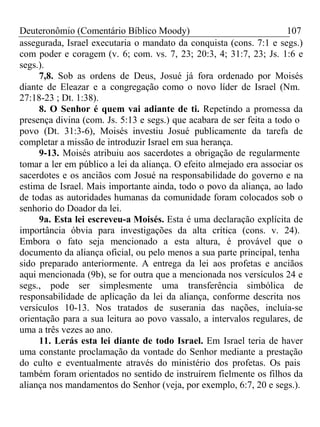 Deuteronômio (Comentário Bíblico Moody) 107 
assegurada, Israel executaria o mandato da conquista (cons. 7:1 e segs.) 
com poder e coragem (v. 6; com. vs. 7, 23; 20:3, 4; 31:7, 23; Js. 1:6 e 
segs.). 
7,8. Sob as ordens de Deus, Josué já fora ordenado por Moisés 
diante de Eleazar e a congregação como o novo líder de Israel (Nm. 
27:18-23 ; Dt. 1:38). 
8. O Senhor é quem vai adiante de ti. Repetindo a promessa da 
presença divina (com. Js. 5:13 e segs.) que acabara de ser feita a todo o 
povo (Dt. 31:3-6), Moisés investiu Josué publicamente da tarefa de 
completar a missão de introduzir Israel em sua herança. 
9-13. Moisés atribuiu aos sacerdotes a obrigação de regularmente 
tomar a ler em público a lei da aliança. O efeito almejado era associar os 
sacerdotes e os anciãos com Josué na responsabilidade do governo e na 
estima de Israel. Mais importante ainda, todo o povo da aliança, ao lado 
de todas as autoridades humanas da comunidade foram colocados sob o 
senhorio do Doador da lei. 
9a. Esta lei escreveu-a Moisés. Esta é uma declaração explícita de 
importância óbvia para investigações da alta crítica (cons. v. 24). 
Embora o fato seja mencionado a esta altura, é provável que o 
documento da aliança oficial, ou pelo menos a sua parte principal, tenha 
sido preparado anteriormente. A entrega da lei aos profetas e anciãos 
aqui mencionada (9b), se for outra que a mencionada nos versículos 24 e 
segs., pode ser simplesmente uma transferência simbólica de 
responsabilidade de aplicação da lei da aliança, conforme descrita nos 
versículos 10-13. Nos tratados de suserania das nações, incluía-se 
orientação para a sua leitura ao povo vassalo, a intervalos regulares, de 
uma a três vezes ao ano. 
11. Lerás esta lei diante de todo Israel. Em Israel teria de haver 
uma constante proclamação da vontade do Senhor mediante a prestação 
do culto e eventualmente através do ministério dos profetas. Os pais 
também foram orientados no sentido de instruírem fielmente os filhos da 
aliança nos mandamentos do Senhor (veja, por exemplo, 6:7, 20 e segs.). 
 