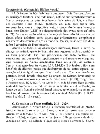 Deuteronômio (Comentário Bíblico Moody) 11 
12. O horeus também habitavam outrora em Seir. Em conexão com 
as aquisições territoriais de cada nação, nota-se que semelhantemente o 
Senhor desapossou os primitivos horeus, habitantes de Seir, em favor 
dos edomitas (cons. 5b,22), Também, em cada caso faz-se uma 
comparação adicional ; respectivamente, a concessão de uma herança a 
Israel pelo Senhor (v.12b) e a desapropriação dos aveus pelos caftorins 
(v. 23). Se a observação relativa à herança de Israel não foi anexada por 
algum oficial anônimo, como aquela que evidentemente completou o 
documento deuteronômico após a morte de Moisés, então sem dúvida se 
refere à conquista da Transjordânia. 
Através de todas essas observações históricas, Israel, o servo da 
aliança, foi avisado que o Senhor tinha uma hegemonia sobre o território 
da terra prometida. Em Sua providência que tudo controla, Ele 
desapossara grandes nações repetidamente – até mesmo os enaquins, 
cuja presença em Canaã amedrontara Israel até à rebelião contra o 
Senhor, uma geração antes (cons. 1:28; 2:14,15). E o Senhor o fizera em 
benefício de diversos povos que desfrutavam de tal status especial de 
vocação eletiva igual ao que Israel desfrutava. Com que confiança, 
portanto, Israel deveria obedecer às ordens do Senhor, levantando-se 
(v.13) e atravessando os ribeiros de Zerede e Arnom (v. 24), e logo mais 
o Jordão (cons. 1:28, 1:2). Veja Amós 9: 7, onde há outra lição extraída 
desta data histórica. O Zerede delineava os limites ao sul de Moabe, ao 
longo de cuja fronteira oriental Israel passou, aproximando-se assim das 
fronteiras de Amom, que ficavam a leste e norte de Moabe (Dt. 2:18,19; 
cons. 8b; Nm. 21:11 e segs.). 
C. Conquista da Transjordânia. 2:24 – 3:29. 
Atravessando o Arnom (2:24), a fronteira setentrional de Moabe, 
Israel encontraria os amorreus. Siom, o amorreu, governava desde o 
Arnom até o Jaboque (2:36; cons. Nm. 21:24), tendo a sua capital em 
Hesbom (2:26), e Ogue, o amorreu (cons. 3:8) governava desde o 
Jaboque no norte de Gileade e Basã até o Monte Hermom (3:4,8.10; 
 