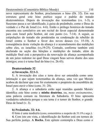 Deuteronômio (Comentário Bíblico Moody) 110 
novo representante do Senhor, proclamaram o hino (Dt. 32). Em sua 
estrutura geral este hino poético segue o padrão do tratado 
deuteronômico. Depois da invocação das testemunhas (vs. 1-3), o 
Suserano passa a ser identificado, à guisa de preâmbulo, como o Deus da 
verdade e o Pai de Israel (vs. 4-6). Então o prólogo histórico do tratado 
encontra seu correlativo em um recital do favor especial demonstrado 
para com Israel pelo Senhor, até este ponto (vs. 7-14). A seguir, as 
estipulações do tratado são ponderadas na condenação da rebelião de 
Israel contra o Senhor a favor dos novos deuses (vs. 15-18). A 
conseqüência desta violação da aliança é o acumulamento das maldições 
sobre eles, os israelitas (vs,19-25). Contudo, conforme também está 
declarado na seção das bênçãos e maldições do tratado, além da 
maldição final está a perspectiva da renovação da aliança acompanhada 
de um juízo redentor no qual Deus vingará Seus servos diante dos seus 
inimigos; esse é o tema final do hino (vs. 26.43). 
Deuteronômio 32 
a) Invocação. 32:1-3. 
1. A invocação dos céus e terra deve ser entendida como uma 
intimação a que sejam testemunhas da aliança, uma vez que Moisés 
acabou de declarar que esse foi exatamente o propósito da assembléia de 
Israel para ouvir o hino (cons. 31: 28). 
2. A aliança e a sabedoria estão aqui reunidas quando Moisés 
identifica este hino como a minha doutrina, ou, meus ensinamentos, 
uma palavra comum na literatura da Sabedoria. O hino apresenta 
verdadeira sabedoria porque o seu tema é o temor do Senhor, o grande 
Deus de Israel (v. 3). 
b) Preâmbulo. 32: 4-6. 
O hino é uma teodicéia (cons, comentários a respeito de 31:19 e segs.). 
4. Com isto em vista, a identificação do Senhor está em termos de 
Sua perfeita justiça. A Rocha. Este epíteto contempla a Deus como o 
 