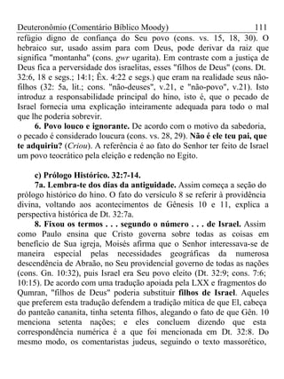 Deuteronômio (Comentário Bíblico Moody) 111 
refúgio digno de confiança do Seu povo (cons. vs. 15, 18, 30). O 
hebraico sur, usado assim para com Deus, pode derivar da raiz que 
significa "montanha" (cons. gwr ugarita). Em contraste com a justiça de 
Deus fica a perversidade dos israelitas, esses "filhos de Deus" (cons. Dt. 
32:6, 18 e segs.; 14:1; Êx. 4:22 e segs.) que eram na realidade seus não-filhos 
(32: 5a, lit.; cons. "não-deuses", v.21, e "não-povo", v.21). Isto 
introduz a responsabilidade principal do hino, isto é, que o pecado de 
Israel fornecia uma explicação inteiramente adequada para todo o mal 
que lhe poderia sobrevir. 
6. Povo louco e ignorante. De acordo com o motivo da sabedoria, 
o pecado é considerado loucura (cons. vs. 28, 29). Não é ele teu pai, que 
te adquiriu? (Criou). A referência é ao fato do Senhor ter feito de Israel 
um povo teocrático pela eleição e redenção no Egito. 
c) Prólogo Histórico. 32:7-14. 
7a. Lembra-te dos dias da antiguidade. Assim começa a seção do 
prólogo histórico do hino. O fato do versículo 8 se referir à providência 
divina, voltando aos acontecimentos de Gênesis 10 e 11, explica a 
perspectiva histórica de Dt. 32:7a. 
8. Fixou os termos . . . segundo o número . . . de Israel. Assim 
como Paulo ensina que Cristo governa sobre todas as coisas em 
benefício de Sua igreja, Moisés afirma que o Senhor interessava-se de 
maneira especial pelas necessidades geográficas da numerosa 
descendência de Abraão, no Seu providencial governo de todas as nações 
(cons. Gn. 10:32), puis Israel era Seu povo eleito (Dt. 32:9; cons. 7:6; 
10:15). De acordo com uma tradução apoiada pela LXX e fragmentos do 
Qumran, "filhos de Deus" poderia substituir filhos de Israel. Aqueles 
que preferem esta tradução defendem a tradição mítica de que El, cabeça 
do panteão cananita, tinha setenta filhos, alegando o fato de que Gên. 10 
menciona setenta nações; e eles concluem dizendo que esta 
correspondência numérica é a que foi mencionada em Dt. 32:8. Do 
mesmo modo, os comentaristas judeus, seguindo o texto massorético, 
 