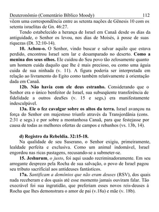 Deuteronômio (Comentário Bíblico Moody) 112 
vêem uma correspondência entre as setenta nações de Gênesis 10 com os 
setenta israelitas de Gn. 46:27. 
Tendo estabelecido a herança de Israel em Canaã desde os dias da 
antiguidade, o Senhor os levou, nos dias de Moisés, à posse de suas 
riquezas (Dt. 32:10-14). 
10. Achou-o. O Senhor, vindo buscar e salvar aquilo que estava 
perdido, encontrou Israel sem lar e desamparado no deserto. Como a 
menina dos seus olhos. Ele cuidou do Seu povo tão zelosamente quanto 
um homem cuida daquilo que lhe é mais precioso, ou como uma águia 
cuida de sua ninhada (v. 11). A figura poderia ser interpretada em 
relação ao livramento do Egito como também relativamente à orientação 
dada em Canaã. 
12b. Não havia com ele deus estranho. Considerando que o 
Senhor era o único benfeitor de Israel, sua subseqüente transferência de 
fidelidade a outros deuSes (v. 15 e segs,) era manifestamente 
indesculpável. 
13a. Ele o fez cavalgar sobre os altos da terra. Israel avançou na 
força do Senhor em majestoso triunfo através da Transjordânia (cons. 
2:31 e segs.) e por sobre a montanhosa Canaã, para que festejasse por 
causa de todas as melhores ofertas de campos e rebanhos (vs. 13b, 14). 
d) Registro da Rebeldia. 32:15-18. 
Na qualidade de seu Suserano, o Senhor exigiu, primeiramente, 
lealdade perfeita e exclusiva. Como um animal indomável, Israel 
engordou nas ricas pastagens, recusando-se a submeter-se. 
15. Jeshurum, o justo, foi aqui usado recriminadoramente. Em seu 
arrogante desprezo pela Rocha de sua salvação, o povo de Israel pagou 
seu tributo sacrificial aos antideuses fantásticos. 
17a. Santificam a demônios que não eram deuses (RSV), dos quais 
nada receberam e dos quais até esse momento jamais ouviram falar. Tão 
execrável foi sua ingratidão, que preferiam esses novos reis-deuses à 
Rocha que lhes demonstrara o amor de pai (v.18a) e mãe (v. 18b). 
 