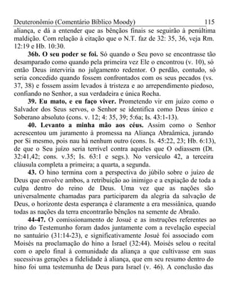 Deuteronômio (Comentário Bíblico Moody) 115 
aliança, e dá a entender que as bênçãos finais se seguirão à penúltima 
maldição. Com relação à citação que o N.T. faz de 32: 35, 36, veja Rm. 
12:19 e Hb. 10:30. 
36b. O seu poder se foi. Só quando o Seu povo se encontrasse tão 
desamparado como quando pela primeira vez Ele o encontrou (v. 10), só 
então Deus interviria no julgamento redentor. O perdão, contudo, só 
seria concedido quando fossem confrontados com os seus pecados (vs. 
37, 38) e fossem assim levados à tristeza e ao arrependimento piedoso, 
confiando no Senhor, a sua verdadeira e única Rocha. 
39. Eu mato, e eu faço viver. Prometendo vir em juízo como o 
Salvador dos Seus servos, o Senhor se identifica como Deus único e 
Soberano absoluto (cons. v. 12; 4: 35, 39; 5:6a; Is. 43:1-13). 
40. Levanto a minha mão aos céus. Assim como o Senhor 
acrescentou um juramento à promessa na Aliança Abraâmica, jurando 
por Si mesmo, pois nau há nenhum outro (cons. Is. 45:22, 23; Hb. 6:13), 
de que o Seu juízo seria terrível contra aqueles que O odiassem (Dt. 
32:41,42; cons. v.35; Is. 63:1 e segs.). No versículo 42, a terceira 
cláusula completa a primeira; a quarta, a segunda. 
43. O hino termina com a perspectiva do júbilo sobre o juízo de 
Deus que envolve ambos, a retribuição ao inimigo e a expiação de toda a 
culpa dentro do reino de Deus. Uma vez que as nações são 
universalmente chamadas para participarem da alegria da salvação de 
Deus, o horizonte desta esperança é claramente a era messiânica, quando 
todas as nações da terra encontrarão bênçãos na semente de Abraão. 
44-47. O comissionamento de Josué e as instruções referentes ao 
trino do Testemunho foram dados juntamente com a revelação especial 
no santuário (31:14-23), e significativamente Josué foi associado com 
Moisés na proclamação do hino a Israel (32:44). Moisés selou o recital 
com o apelo final à comunidade da aliança a que cultivasse em suas 
sucessivas gerações a fidelidade à aliança, que em seu resumo dentro do 
hino foi uma testemunha de Deus para Israel (v. 46). A conclusão das 
 