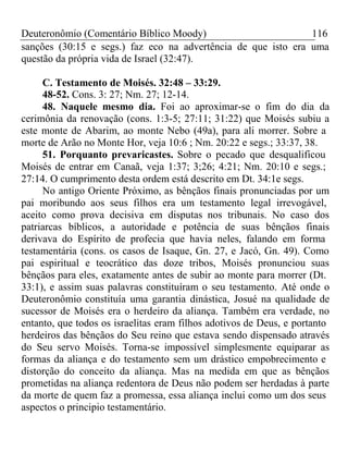 Deuteronômio (Comentário Bíblico Moody) 116 
sanções (30:15 e segs.) faz eco na advertência de que isto era uma 
questão da própria vida de Israel (32:47). 
C. Testamento de Moisés. 32:48 – 33:29. 
48-52. Cons. 3: 27; Nm. 27; 12-14. 
48. Naquele mesmo dia. Foi ao aproximar-se o fim do dia da 
cerimônia da renovação (cons. 1:3-5; 27:11; 31:22) que Moisés subiu a 
este monte de Abarim, ao monte Nebo (49a), para ali morrer. Sobre a 
morte de Arão no Monte Hor, veja 10:6 ; Nm. 20:22 e segs.; 33:37, 38. 
51. Porquanto prevaricastes. Sobre o pecado que desqualificou 
Moisés de entrar em Canaã, veja 1:37; 3;26; 4:21; Nm. 20:10 e segs.; 
27:14. O cumprimento desta ordem está descrito em Dt. 34:1e segs. 
No antigo Oriente Próximo, as bênçãos finais pronunciadas por um 
pai moribundo aos seus filhos era um testamento legal irrevogável, 
aceito como prova decisiva em disputas nos tribunais. No caso dos 
patriarcas bíblicos, a autoridade e potência de suas bênçãos finais 
derivava do Espírito de profecia que havia neles, falando em forma 
testamentária (cons. os casos de Isaque, Gn. 27, e Jacó, Gn. 49). Como 
pai espiritual e teocrático das doze tribos, Moisés pronunciou suas 
bênçãos para eles, exatamente antes de subir ao monte para morrer (Dt. 
33:1), e assim suas palavras constituíram o seu testamento. Até onde o 
Deuteronômio constituía uma garantia dinástica, Josué na qualidade de 
sucessor de Moisés era o herdeiro da aliança. Também era verdade, no 
entanto, que todos os israelitas eram filhos adotivos de Deus, e portanto 
herdeiros das bênçãos do Seu reino que estava sendo dispensado através 
do Seu servo Moisés. Torna-se impossível simplesmente equiparar as 
formas da aliança e do testamento sem um drástico empobrecimento e 
distorção do conceito da aliança. Mas na medida em que as bênçãos 
prometidas na aliança redentora de Deus não podem ser herdadas à parte 
da morte de quem faz a promessa, essa aliança inclui como um dos seus 
aspectos o principio testamentário. 
 