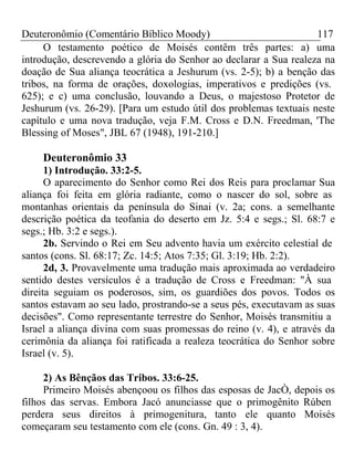 Deuteronômio (Comentário Bíblico Moody) 117 
O testamento poético de Moisés contêm três partes: a) uma 
introdução, descrevendo a glória do Senhor ao declarar a Sua realeza na 
doação de Sua aliança teocrática a Jeshurum (vs. 2-5); b) a benção das 
tribos, na forma de orações, doxologias, imperativos e predições (vs. 
625); e c) uma conclusão, louvando a Deus, o majestoso Protetor de 
Jeshurum (vs. 26-29). [Para um estudo útil dos problemas textuais neste 
capítulo e uma nova tradução, veja F.M. Cross e D.N. Freedman, 'The 
Blessing of Moses", JBL 67 (1948), 191-210.] 
Deuteronômio 33 
1) Introdução. 33:2-5. 
O aparecimento do Senhor como Rei dos Reis para proclamar Sua 
aliança foi feita em glória radiante, como o nascer do sol, sobre as 
montanhas orientais da península do Sinai (v. 2a; cons. a semelhante 
descrição poética da teofania do deserto em Jz. 5:4 e segs.; Sl. 68:7 e 
segs.; Hb. 3:2 e segs.). 
2b. Servindo o Rei em Seu advento havia um exército celestial de 
santos (cons. Sl. 68:17; Zc. 14:5; Atos 7:35; Gl. 3:19; Hb. 2:2). 
2d, 3. Provavelmente uma tradução mais aproximada ao verdadeiro 
sentido destes versículos é a tradução de Cross e Freedman: "À sua 
direita seguiam os poderosos, sim, os guardiões dos povos. Todos os 
santos estavam ao seu lado, prostrando-se a seus pés, executavam as suas 
decisões". Como representante terrestre do Senhor, Moisés transmitiu a 
Israel a aliança divina com suas promessas do reino (v. 4), e através da 
cerimônia da aliança foi ratificada a realeza teocrática do Senhor sobre 
Israel (v. 5). 
2) As Bênçãos das Tribos. 33:6-25. 
Primeiro Moisés abençoou os filhos das esposas de JacÒ, depois os 
filhos das servas. Embora Jacó anunciasse que o primogênito Rúben 
perdera seus direitos à primogenitura, tanto ele quanto Moisés 
começaram seu testamento com ele (cons. Gn. 49 : 3, 4). 
 