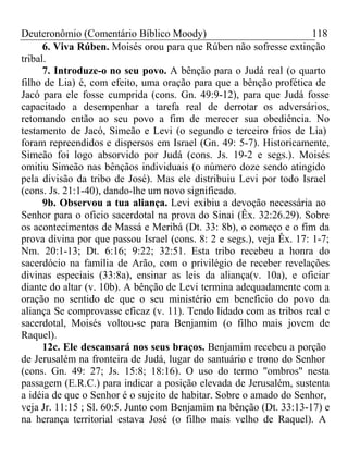 Deuteronômio (Comentário Bíblico Moody) 118 
6. Viva Rúben. Moisés orou para que Rúben não sofresse extinção 
tribal. 
7. Introduze-o no seu povo. A bênção para o Judá real (o quarto 
filho de Lia) é, com efeito, uma oração para que a bênção profética de 
Jacó para ele fosse cumprida (cons. Gn. 49:9-12), para que Judá fosse 
capacitado a desempenhar a tarefa real de derrotar os adversários, 
retomando então ao seu povo a fim de merecer sua obediência. No 
testamento de Jacó, Simeão e Levi (o segundo e terceiro frios de Lia) 
foram repreendidos e dispersos em Israel (Gn. 49: 5-7). Historicamente, 
Simeão foi logo absorvido por Judá (cons. Js. 19-2 e segs.). Moisés 
omitiu Simeão nas bênçãos individuais (o número doze sendo atingido 
pela divisão da tribo de José). Mas ele distribuiu Levi por todo Israel 
(cons. Js. 21:1-40), dando-lhe um novo significado. 
9b. Observou a tua aliança. Levi exibiu a devoção necessária ao 
Senhor para o oficio sacerdotal na prova do Sinai (Êx. 32:26.29). Sobre 
os acontecimentos de Massá e Meribá (Dt. 33: 8b), o começo e o fim da 
prova divina por que passou Israel (cons. 8: 2 e segs.), veja Êx. 17: 1-7; 
Nm. 20:1-13; Dt. 6:16; 9:22; 32:51. Esta tribo recebeu a honra do 
sacerdócio na família de Arão, com o privilégio de receber revelações 
divinas especiais (33:8a), ensinar as leis da aliança(v. 10a), e oficiar 
diante do altar (v. 10b). A bênção de Levi termina adequadamente com a 
oração no sentido de que o seu ministério em beneficio do povo da 
aliança Se comprovasse eficaz (v. 11). Tendo lidado com as tribos real e 
sacerdotal, Moisés voltou-se para Benjamim (o filho mais jovem de 
Raquel). 
12c. Ele descansará nos seus braços. Benjamim recebeu a porção 
de Jerusalém na fronteira de Judá, lugar do santuário e trono do Senhor 
(cons. Gn. 49: 27; Js. 15:8; 18:16). O uso do termo "ombros" nesta 
passagem (E.R.C.) para indicar a posição elevada de Jerusalém, sustenta 
a idéia de que o Senhor é o sujeito de habitar. Sobre o amado do Senhor, 
veja Jr. 11:15 ; Sl. 60:5. Junto com Benjamim na bênção (Dt. 33:13-17) e 
na herança territorial estava José (o filho mais velho de Raquel). A 
 