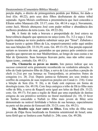 Deuteronômio (Comentário Bíblico Moody) 119 
porção dupla, o direito de primogenitura perdido por Rúben, foi dada a 
José (Gn. 48:22), pois seus dois filhos desfrutaram de status tribal 
separado. Agora Moisés confirmou a preeminência que Jacó concedeu a 
Efraim sobre Manassés (Dt. 33:17; cons. Gn. 48:14 e segs.). Novamente, 
como Jacó, Moisés abençoou José com puder militar e abundância dos 
melhores produtos da terra (cons. Gn. 49:22-26). 
16. A fonte de toda a bravura e prosperidade de José estava na 
benevolência daquele que apareceu na sarça (cons. Êx. 3:2 e segs.). Uma 
ligeira mudança no texto poderia substituir sarça por "Sinai". Zebulom e 
Issacar (sexto e quinto filhos de Lia, respectivamente) estão aqui unidos 
nas suas bênçãos (Dt. 33:18,19; cons. Gn. 49:13-15). Sua porção especial 
seriam os tesouros do mar, garantidos ao que parece pelo comércio com 
aqueles que operavam no mar Mediterrâneo, ao longo de suas custas e no 
Mar de Quinerete. Suas heranças ficavam perto, mas não sobre essas 
águas (cons., contudo, Gn. 49:13 ). 
19a. Chamarão os povos ao monte. Isto parece indicar que seu 
sucesso comercial seria gratamente reconhecido na verdadeira adoração. A 
tribo de Gade (primeiro filho de Zilpa, a serva de Lia) escolheu a porção do 
chefe (v.21a) por sua herança na Transjordânia, os primeiros frutos da 
conquista (vs. 20, 21a). Depois juntou-se fielmente aos seus irmãos no 
conflito da conquista de suas respectivas porções em Canaã (v. 21b). Como 
a bênção de Sem (Gn. 9: 26), a de Gade está expressa em forma de 
doxologia (cons. Gn. 49:19). Com força enérgica a tribo de Dã (o filho mais 
velho de Bila, a serva de Raquel) seria igual aos leões de Basã (Dt. 33:22; 
cons. Gn. 49:17). Foi para a região de Basã que uma expedição de danitas 
emigrou do seu primitivo território no litoral meridional (Jz. 18). O favor 
do Senhor concedido a Naftali (o filho mais jovem de Bila) seria 
demonstrado na notável fertilidade e beleza de sua herança, especialmente 
na parte sul das praias de Genesaré (Dt. 33:23; cons. Gn. 49:21). 
24a. Bendito seja Aser entre os filhos. Esta tribo do filho mais 
jovem de Zilpa ficou localizada na fronteira setentrional de Israel, uma 
terra fértil que se limitava com Naftali (v. 24b; cons. Gn. 49:20). 
 